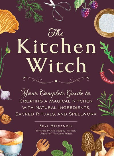 Kitchen Witch: Your Complete Guide to Creating a Magical Kitchen with Natural Ingredients, Sacred Rituals, and Spellwork